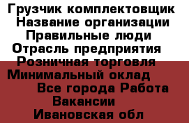 Грузчик-комплектовщик › Название организации ­ Правильные люди › Отрасль предприятия ­ Розничная торговля › Минимальный оклад ­ 30 000 - Все города Работа » Вакансии   . Ивановская обл.